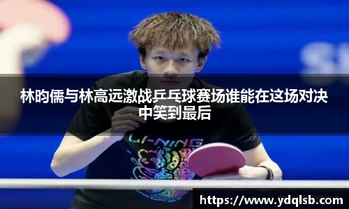 林昀儒与林高远激战乒乓球赛场谁能在这场对决中笑到最后