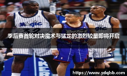 季后赛首轮对决魔术与猛龙的激烈较量即将开启
