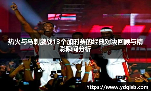 热火与马刺激战13个加时赛的经典对决回顾与精彩瞬间分析